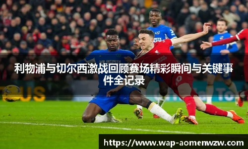利物浦与切尔西激战回顾赛场精彩瞬间与关键事件全记录